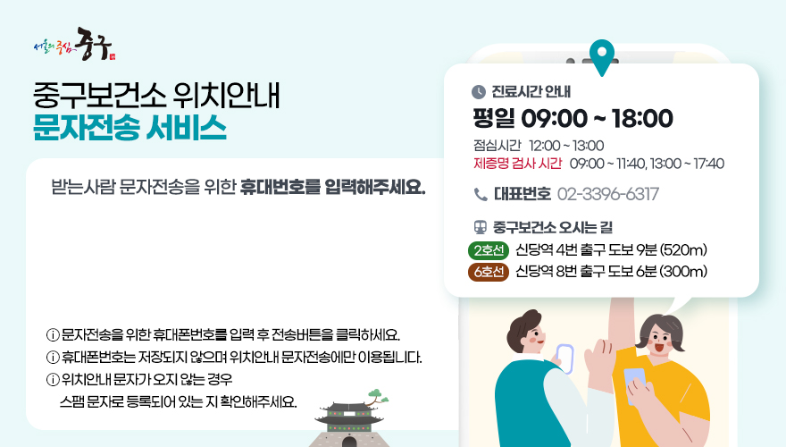 중구보건소 위치안내 문자전송 서비스 - 받는 사람 문자전송을 위한 휴대번호를 입력해주세요.                                         * 문자전송을 위한 휴대폰번호를 입력 후 전송버튼을 클릭하세요.                                        * 휴대폰번호는 저장되지 않으며 위치안내 문자전송에만 이용됩니다.                                        * 위치안내 문자가 오지 않는 경우 스팸 문자로 등록되어 있는 지 확인해주세요.                                        * 진료시간 안내 - 평일 09:00 ~ 18:00                                         - 점심시간 12:00 ~ 13:00                                        - 제증명 검사 시간 09:00 ~ 11:40, 13:00 ~ 17:40                                         * 대표번호 02-3396-6317                                        * 중구보건소 오시는 길                                         - 2호선 신당역 4번 출구 도보 9분 (520m)                                        - 6호선 신당역 8번 출구 도보 6분 (300m)