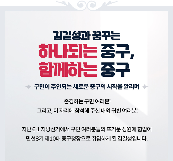 김길성과 꿈구는 하나되는 중구, 함께하는 중구 구민이 주인되는 새로운 중구의 시작을 알리며 : 존경하는 구민 여러분! 지난 6.1 지방선거에서 구민 여러분들의 뜨거운 성원에 힘입어 민선8기 제10대 중구청장으로 취임하게 된 김길성입니다.