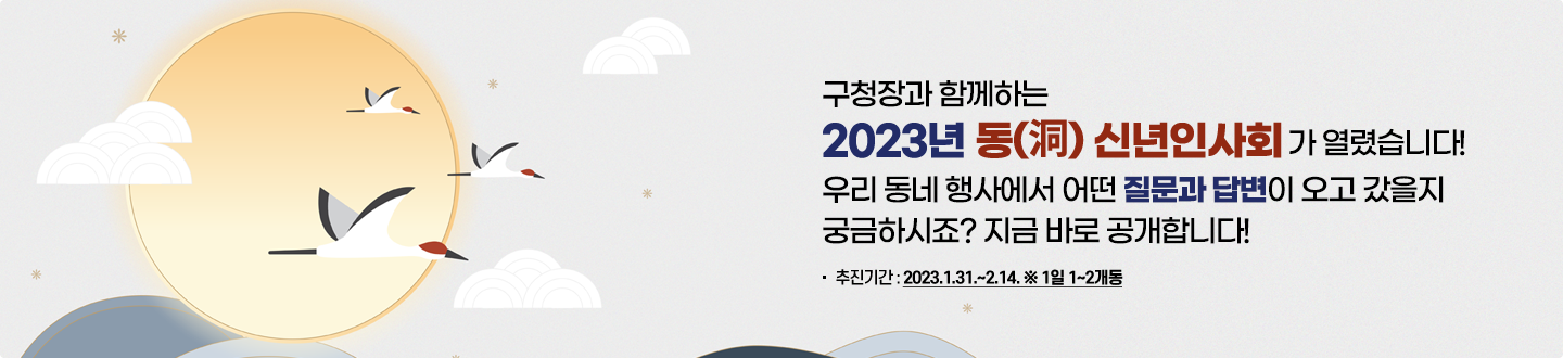 구청장과 함께하는 2023년 동신년인사회가 열렸습니다. 우리 동네 행사에서 어떤 질문과 답변이 오고 갔을지 궁금하시죠? 지금 바로 공개합니다! 추천기간:2023.1.31.~2.14. *1일 1~2개동
