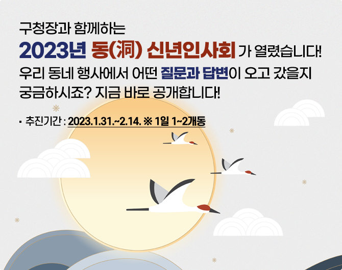 구청장과 함께하는 2023년 동신년인사회가 열렸습니다. 우리 동네 행사에서 어떤 질문과 답변이 오고 갔을지 궁금하시죠? 지금 바로 공개합니다! 추천기간:2023.1.31.~2.14. *1일 1~2개동
