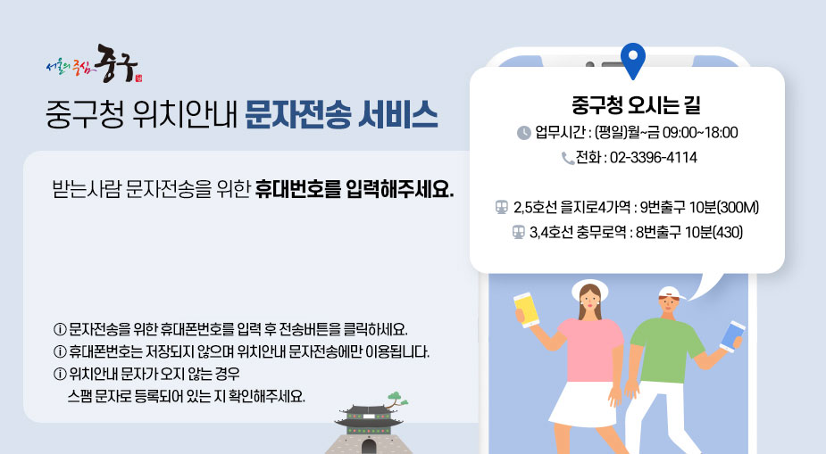 
            '서울의 중심 중구, 중구청 위치안내 문자전송 서비스'
            받는사람 문자전송을 위한 휴대번호를 입력해주세요.
            * 문자전송을 위한 휴대폰번호를 입력 후 전송버튼을 클릭하세요. 
            * 휴대폰번호는 저장되지 않으며 위치안내 문자전송에만 이용됩니다.
            * 위치안내 문자가 오지 않는 경우 스팸 문자로 등록되어 있는 지 확인해주세요.
            중구청 오시는 길
            * 업무시간: (평일) 월~금 09:00 ~ 18:00
            * 전화: 02-3396-4114
            * 대중교통: 2,5호선 을지로4가역 9번출구 10분(300m), 
            3,4호선 충무로역 8번출구(430m)
            