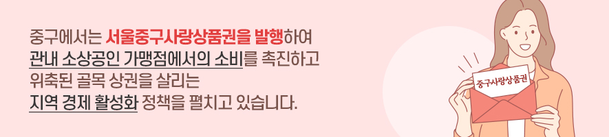 
중구에서는 서울중구사랑상품권을 발행하여 
관내 소상공인 가맹점에서의 소비를 촉진하고 
위축된 골목 상권을 살리는
지역 경제 활성화 정책을 펼치고 있습니다.
