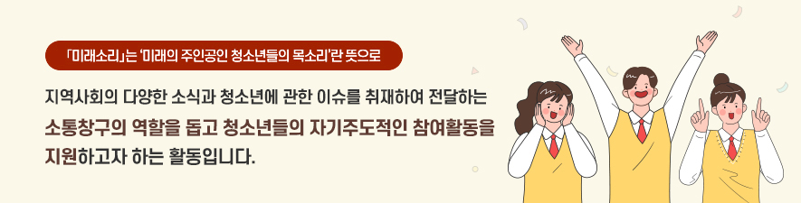 미래소리는 '미래의주인공인 청소년들의 목소리'란 뜻으로 지역사회의 다양한 소식과 청소년에 관한 이슈를 취재하여 전달하는 소통창구의 역할을 돕고 청소년들의 자기주도적인 참여활동을 지원하고자 하는 활동입니다.
