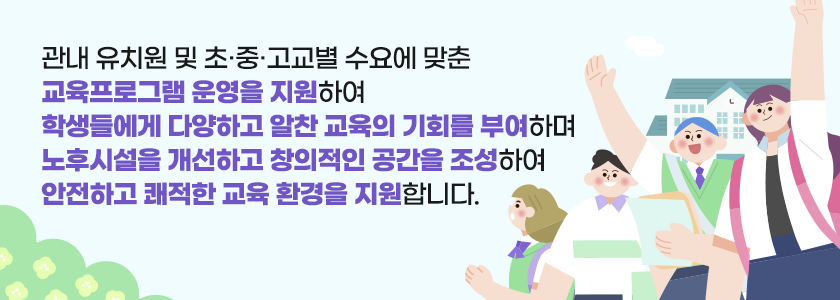  관내 유치원 및 초‧중‧고교별 수요에 맞춘 교육프로그램 운영을 지원하여
                학생들에게 다양하고 알찬 교육의 기회를 부여하며 노후시설을 개선하고 
                창의적인 공간을 조성하여 안전하고 쾌적한 교육 환경을 지원합니다.