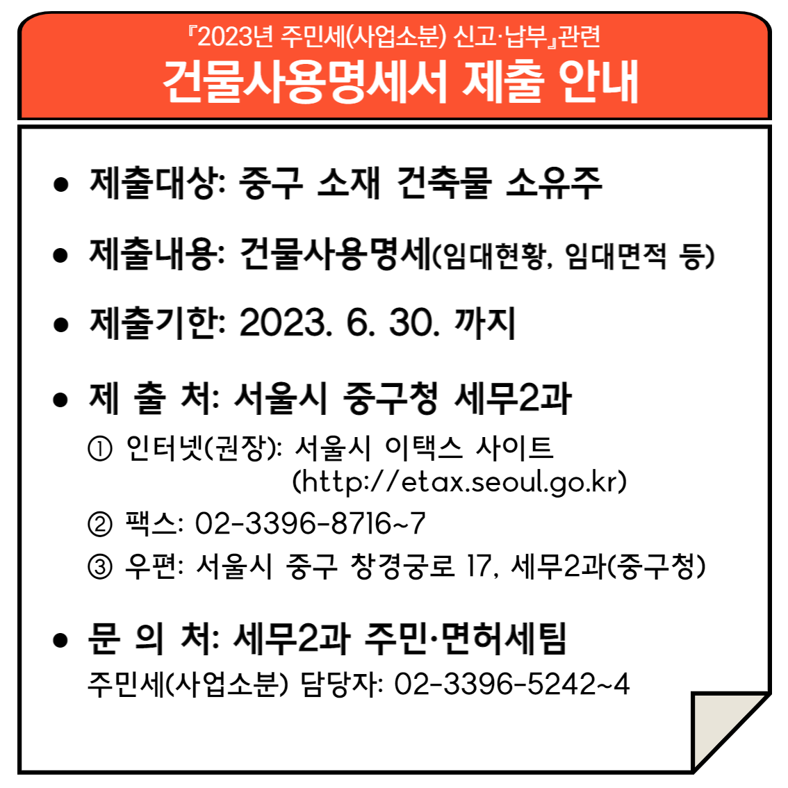 
2023년 주민세(사업소분) 신고·납부 관련 건물사용명세서 제출 안내
*제출대상: 중구 소재 건축물 소유주
*제출내용: 건물사용명세(임대현황, 임대면적 등)
*제출기한: 2023.6.30.까지
*제출처: 서울시 중구청 세무2과 
1.인터넷(권장): 서울시 이택스 사이트(http://etax.seoul.go.kr)
2.팩스: 02-3396-8716~7
3.우편: 서울시 중구 창경궁로 17, 세무2과(중구청)
*문의처: 세무2과 주민·면허세팀
주민세(사업소분) 담당자: 02-3396-5242~4
