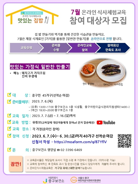 
중구보건소와 함께하는 온라인 식사체험교실
맛있는 집밥
7월 온라인 식사체험교육 참여 대상자 모집
집 밥 만들기와 먹기를 통해 건강한 식습관을 만들어여요.
7월은 재철 식재료인 가지를 활용한 밑반찬 만들기를 온라인으로 진행합니다.
교육신청→준비물 수령→온라인교육 참여→참여회신 만족도 조사
맛있는 가정식 밑반찬 만들기
-메뉴: 돼지고기 가지조림, 진미 무생채
-대상: 중구민 45가구 선착순 마감
-준비물배부: 2023.7.6.목요일
(오후)13:00~17:00 중구보건소 5층 식생활, 중구어린이급식관리지원센터(14:00~),
(야간)18:30~20:00 중구보건소 1층
-교육일자: 2023.7.7.금요일~7.16.일요일까지
-교육방법: 유튜브(교육일에 대상자들에게 참여url문자 발송예정)
-교육장소: 각 가정(온라인참여)
-참여신청: 2023.6.7.수요일~6.30.금요일까지 40가구 선착순마감
-신청서작성: https://moaform.com/q/87YflV
-문의: 중구보건소 영양실 연락처 02-3396-6469

잠깐!
※교육준비물은 해당일에 오셔서 직접 수령 후 가정에서 만듭니다.(대리수령가능)
※교육에 참여하신 후 만족도 조사 및 완성사진을 반드시 담당자에게 제출해 주셔야 합니다.
※온라인식사체험은 가구당 최대 2회만 참여가능합니다.
