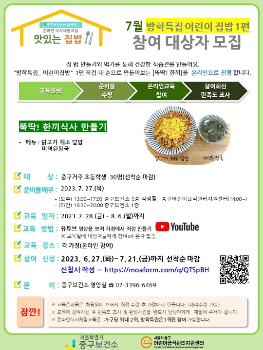 
7월 방학특집 어린이 집밥 1편
참여대상자 모집
집 밥 만들기와 먹기를 통해 건강한 식습관을 만들어요.
'방학특집 어린이 집밥' 1편 직접 내 손으로 만들어보는 [뚝딱! 한끼]를 온라인으로 진행합니다.
교육신청→준비물 수령→온라인교육  참여→참여회신 만족도 조사
뚝딱! 한끼식사 만들기
-메뉴: 닭고기 채소 덮밥 미역 된장국
-대상: 중구거주 초등학생 30명 선착순 마감
-준비물배부: 2023.7.27.목요일
-교육방법: 유튜브 영상을 보며 가정에서 직접 만들기
※교육일에 대상자들에게 참여url문자 발송
-교육장소: 각 가정(온라인 참여)
-참여신청: 2023.6.27.화요일~7.21.금요일까지 선착순 마감
신청서 작성 https://moaform.com/q/QTSpBH
-문의: 중구보건소 영양실 02-3396-6469

QR이미지

잠깐! 
※교육준비물은 해당일에 오셔서 직접 수령 후 가정에서 만듭니다.(대리수령가능)
※교육에 참여하신 후 만족도 조사 및 완성사진을 반드시 담당자에게 제출해 주셔야 합니다.
※온라인식사권체험교육은 가구당 최대 2회, 방학특집은 1회만 참여 가능합니다.

서울특별시 중구보건소, 서울시 중구 어린이급식관리지원센터
