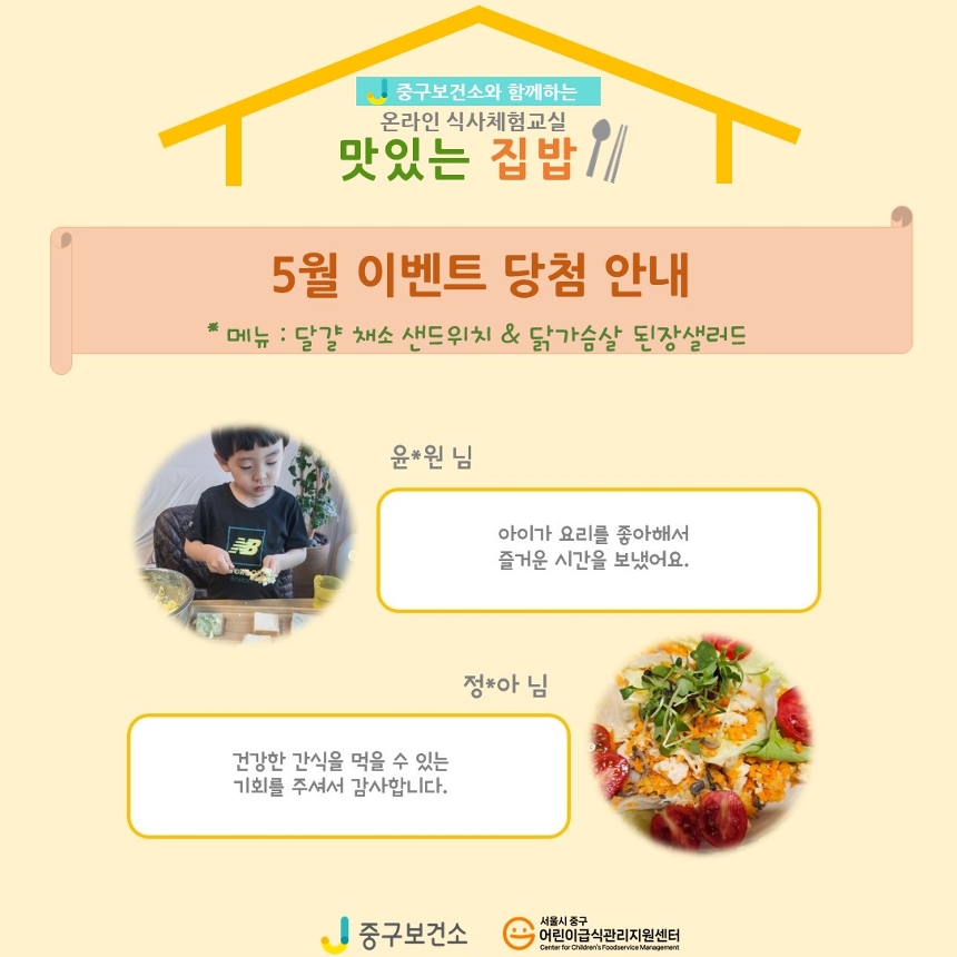 
중구보건소와 함께하는 온라인 식사체험교실
온라인 식사체험교실
맛있는 집밥
5월 이벤트 당첨 안내
*메뉴: 달걀 채소 샌드위치&닭가슴살 된장샐러드

-윤*원님
: 아이가 요리를 좋아해서 즐거운 시간을 보냈어요.

-정*아님
:건강한 간식을 먹을 수 있는 기회를 주셔서 감사합니다.

중구보건소, 서울시 중구 어린이급식관리지원센터
