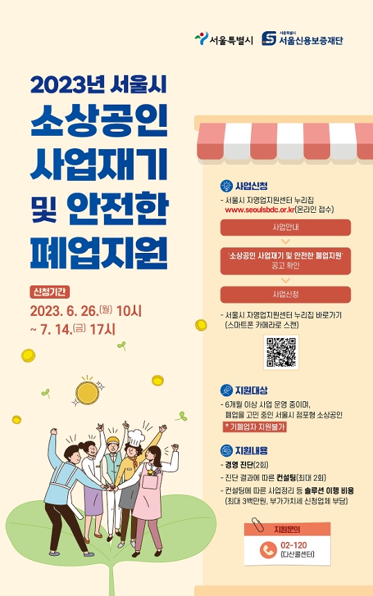 
서울특별시, 서울신용보증재단 
2023년 서울시 소상공인 사업재기 및 안전한 폐업지원

*신청기간: 2023.6.26.(월) 10시 ~ 7.14(금) 17시

*사업신청:
-서울시 자영업지원센터 누리집 www.seoulsbdc.or.kr 온라인 접수
1. 사업안내 → 2. '소상공인 사업재기 및 안전한 폐업지원' 공고 확인 → 3. 사업신청
-서울시 자영업지원센터 누리집 바로가기(스마트폰 카메라로 스캔) QR코드

*지원대상:
-6개월 이상 사업 운영 중이며, 폐업을 고민 중인 서울시 점포형 소상공인(기폐업자 지원불가)

*지원내용: 
-경영 진단(2회)
-진단 결과에 따른 컨설팅(최대 2회)
-컨설팅에 따른 사업정리 등 솔루션 이행 비용
(최대 3백만원, 부가가치세 신청업체 부담)

*지원문의: 02-120 (다산콜센터)
