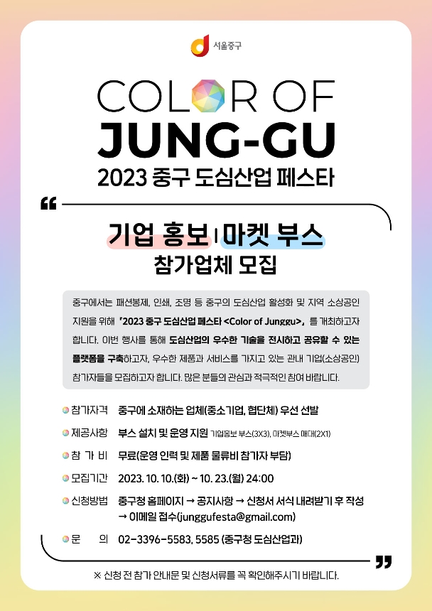 COLOR OF JUNG-GU 2023 중구 도심산업 페스타 기업 홍보마켓 부스 참가업체 모집 중구에서는 패션봉제, 인쇄, 조명 등 중구의 도심산업 활성화 및 지역 소상공인 지원을 위해 2023 중구 도심산업 페스타 <Color of Junggu>를 개최하고자 합니다. 이번 행사를 통해 도심산업의 우수한 기술을 전시하고 공유할 수 있는 플랫폼을 구축하고자, 우수한 제품과 서비스를 가지고 있는 관내 기업(소상공인) 참가자들을 모집하고자 합니다. 많은 분들의 관심과 적극적인 참여 바랍니다. 참가자격 중구에 소재하는 업체(중소기업, 협단체) 우선 선발 제공사항 부스 설치 및 운영 지원 기업보 부스(3X3), 마켓부스 매대(2X1) 참가비 무료(운영 인력 및 제품 물류비 참가자 부담) 모집기간 2023. 10. 10.(화) ~ 10. 23.(월) 24:00 신청방법 중구청 홈페이지 → 공지사항 → 신청서 서식 내려받기후 작성 → 이메일 접수(junggufesta@gmail.com) ans의 02-3396-5583,5585 (중구청 도심산업과) ※ 신청전 참가 안내문 및 신청서류를 꼭 확인해주시기 바랍니다.