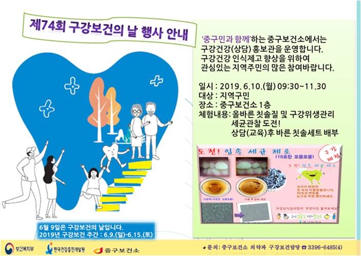 제74회 구강보건의 날 행사 안내. 중구민과 함께하는 중구보건소에서는 구강건강(상담)홍보관을 운영합니다. 구강건강 인식제고 향상을 위하여 관심있는 지역주민의 많은 참여 바랍니다. 일시: 2019.6.10.(월) 09:30~11:30. 대상:지역구민. 장소:중구보건소1층. 체험내용:올바른 칫솔질 및 구강위생관리 세균관찰도전! 상담(교육)후 바른 칫솔세트 배부. 문의:중구보건소 의약과 구강보건담당 3396-6485(4)