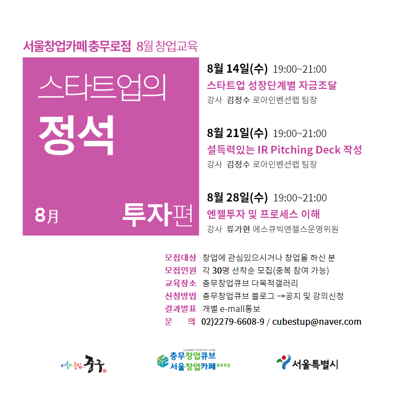 서울창업카페 충무로점 8월 창업교육 스타트업의 정석 8月 투자편 8월 14일(수) 19:00~21:00 스타트업 성장단계별 자금조달 강사 김정수 로아인벤션랩 팀장 8월 21일(수) 19:00~21:00 설득력있는 IR Pitching Deck 작성 강사 김정수 로아인벤션랩 팀장 8월 28일(수) 19:00~21:00 엔젤투자 및 프로세스 이해 강사 류가현 에스큐빅엔젤스운영위원 모집대상 창업에 관심있으시거나 창업을 하신 분 모집인원 각 30명 선착순 모집(중복 참여 가능) 교육장소 충무창업큐브 다목적갤러리 신청방법 충무창업큐브 블로그→공지 및 강의신청 결과발표 개별 e-mail통보 문의 02)2279-6608~9 / cubestup@naver.com