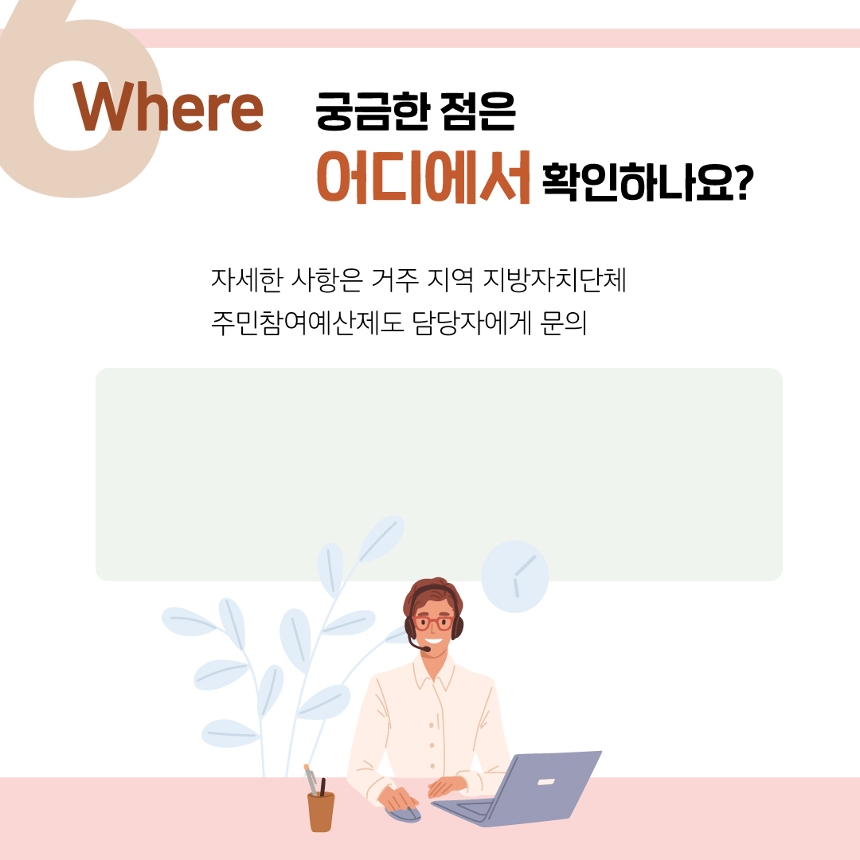 
Where 궁금한 점은 어디에서 확인하나요?
자세한 사항은 거주 지역 지방자치단체 주민참여예산제도 담당자에게 문의
