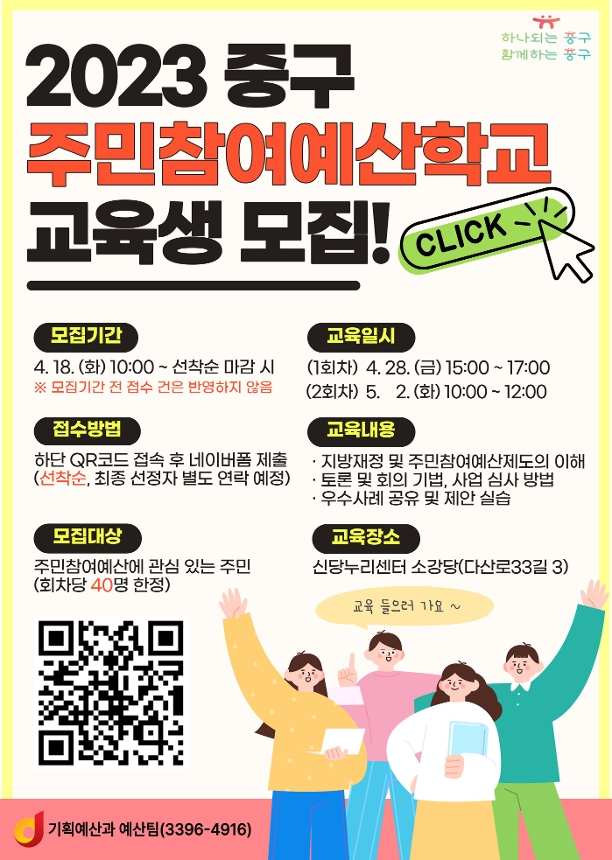 
2023중구 주민참여예산학교 교육생 모집
*모집기간: 4.18.(화) 10:00 ~ 선착순 마감 시 
※ 모집기간 전 접수 건은 반영하지 않음
*접수방법: 하단 QR코드 접속 후 네이버폼 제출(선착순, 최종 선정자 별도 연락 예정)
*모집대상: 주민참여예산에 관심 있는 주민(회차당 40명 한정)
*교육일시: (1회차)4.28(금)15:00~17:00 (2회차)5.2(화)10:00~12:00
*교육내용: 지방재정 및 주민참여예산제도의 이해, 토론 및 회의 기법, 사업 심사 방법, 우수사례 공유 및 제안 실습
*교육장소: 신당누리센터 소강당(다산로33길 3)
*QR코드 이미지
기획예산과 예산팀(3396-4916)
