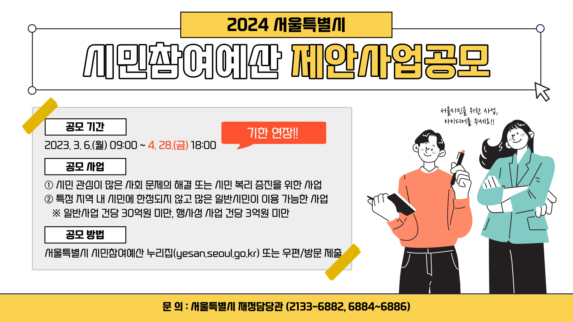 2024 서울특별시 시민참여예산 제안사업공모 
공모 기간 : 2023.3.6.(월) 09:00 ~ 4.28.(금) 18:00 [기한 연장!!]
공모 사업 : 
1. 시민 관심이 많은 사회 문제의 해결 또는 시민 복리 증진을 위한 사업
2. 특정 지역 내 시민에 한정되지 않고 많은 일반 시민이 이용 가능한 사업
※ 일반사업은 건당 30억원 미만, 행사성 사업 건당 3억원 미만
공모방법 : 
서울특별시 시민참여예산 누리집(yesan.seoul.go.kr) 또는 우편/방문 제출 
문의 : 서울특별시 재정담당관 (2133-6882, 6884-6886)