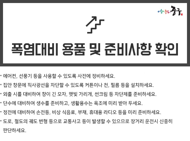 폭염대비 용품이나 준비사항을 확인하세요. -  에어컨, 선풍기 등을 사용할 수 있도록 사전에 정비하세요.  집안 창문에 직사광선을 차단할 수 있도록 커튼이나 천, 필름 등을 설치하세요.  외출 시를 대비하여 창이 긴 모자, 햇빛 가리개, 썬크림 등 차단제를 준비하세요.  단수에 대비하여 생수를 준비하고, 생활용수는 욕조에 미리 받아 두세요.  정전에 대비하여 손전등, 비상 식음료, 부채, 휴대용 라디오 등을 미리 준비하세요.  도로, 철도의 궤도 변형 등으로 교통사고 등이 발생할 수 있으므로 장거리 운전시 신중히 판단하세요.