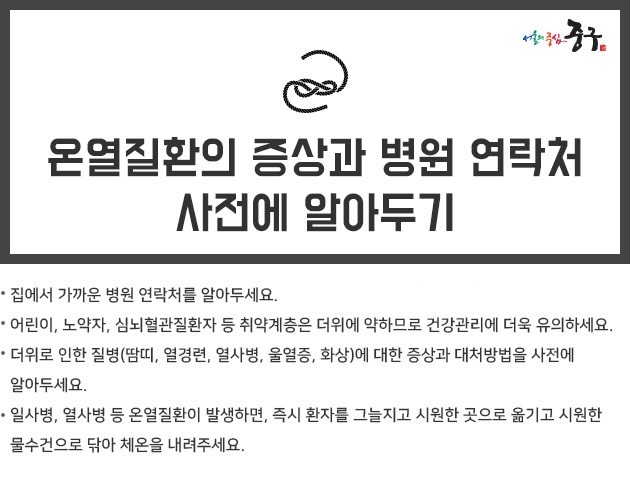 온열질환의 증상과 가까운 병원 연락처 등을 사전에 알아 두세요.  집에서 가까운 병원 연락처를 알아두세요.  어린이, 노약자, 심뇌혈관질환자 등 취약계층은 더위에 약하므로 건강관리에 더욱 유의하세요.  더위로 인한 질병(땀띠, 열경련, 열사병, 울열증, 화상)에 대한 증상과 대처방법을 사전에 알아두세요.