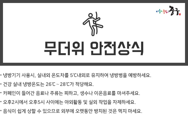 무더위 안전상식 -  냉방기기 사용시, 실내외 온도차를 5℃내외로 유지하여 냉방병을 예방하세요.  카페인이 들어간 음료나 주류는 피하고, 생수나 이온음료를 마셔주세요.  오후2시에서 오후5시 사이에는 실외 작업은 되도록 하지 마세요.  음식이 쉽게 상할 수 있으므로 외부에 오랫동안 방치된 것은 먹지 마세요.