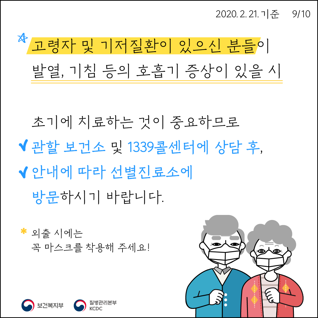 고령자 및 기저질환이 있으신 분들이 발열, 기침 등의 호흡기 증상이 있을 시 초기에 치료하는 것이 중요하므로, 관할 보건소 및 1339콜센터에 상담 후, 안내에 따라 선별진료소에 방문하시기 바랍니다. *외출 시에는 꼭 마스크를 착용해 주세요