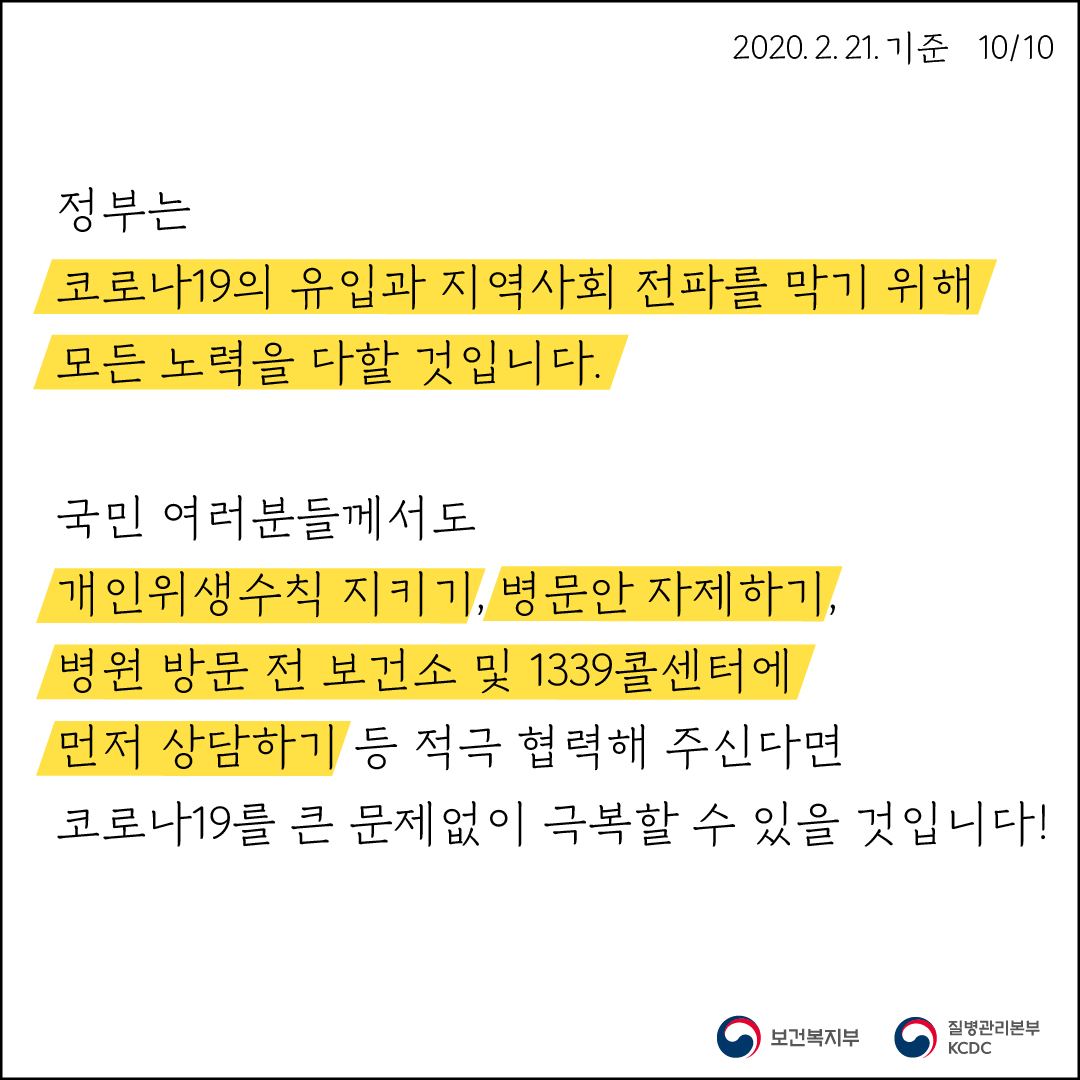 정부는 코로나19의 유입과 지역사회 전파를 막기 위해 모든 노력을 다할 것 입니다. 국민 여러분들께서도 개인위생수칙 지키기, 병문안 자제하기, 병원 방문 전 보건소 및 1339콜센터에 먼저 상담하기 등 적극 협력해 주신다면 코로나19를 큰 문제없이 극복할 수 있을 것입니다!