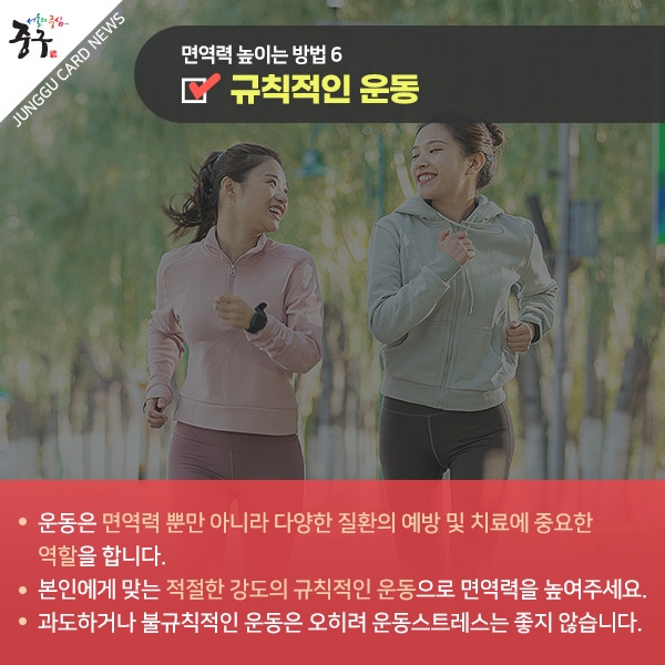 면역력 높이는 방법6 규칙적인 운동 운동은 면역력 뿐만 아니라 다양한 질환의 예방 및 치료에 중요한 역할을 합니다. 본인에게 맞는 적절한 강도의 규칙적인 운동으로 면역력을 높여주세요. 과도하거나 불규칙적인 운동은 오히려 운동스트레스는 좋지 않습니다.