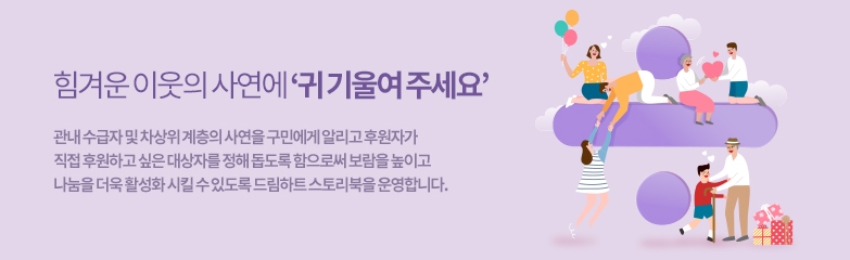 힘겨운 이웃의 사연에 ‘귀 기울여 주세요’ 관내 수급자 및 차상위 계층의 사연을 구민에게 알리고 후원자가 직접 후원하고 싶은 대상자를 정해 돕도록 함으로써 보람을 높이고 나눔을 더욱 활성화 시킬 수 있도록 드림하트 스토리북을 운영합니다.