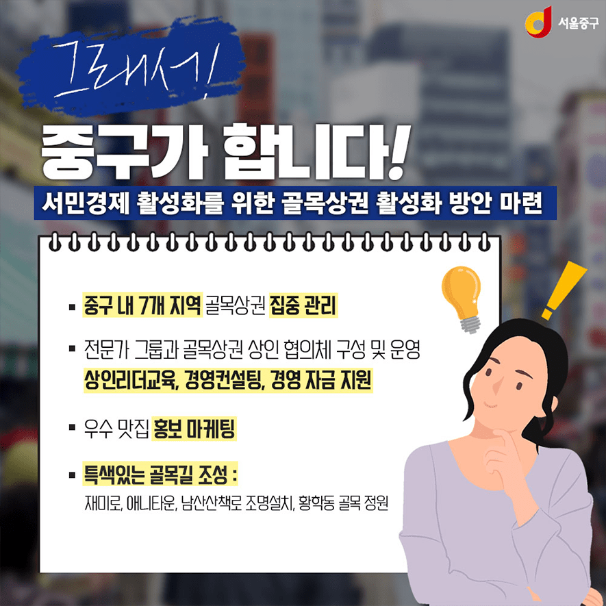 그래서 주구가 합니다! 서민경제 활성화를 위한 골목상권 활성화 방안 마련. 중구 내 7개 지역 골목상권 집중관리. 전문가 그룹과 골목상권 상인 협의체 구성 및 운영. 상인리더교육, 경영컨설팅, 경영 자금 지원. 우수 맛집 홍보 마케팅. 특색있는 골목길 조성: 재미로, 애니타운, 남산산책로 조명설치, 황학동 골목 정원