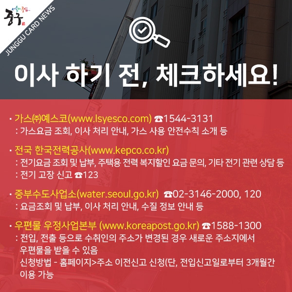 이사 하기 전, 체크하세요! 가스㈜예스코(www.lsyesco.com) 1544-3131 : 가스요금 조회, 이사 처리 안내, 가스 사용 안전수칙 소개 등 
전국 한국전력공사(www.kepco.co.kr) : 전기요금 조회 및 납부, 주택용 전력 복지할인 요금 문의, 기타 전기 관련 상담 등, 전기 고장 신고 123. 중부수도사업소(water.seoul.go.kr)  02-3146-2000, 120. 
요금조회 및 납부, 이사 처리 안내, 수질 정보 안내 등. 우편물 우정사업본부 (www.koreapost.go.kr) 1588-1300. 전입, 전출 등으로 수취인의 주소가 변경된 경우 새로운 주소지에서 우편물을 받을 수 있음. 신청방법 : 홈페이지>주소 이전신고 신청(단, 전입신고일로부터 3개월간 이용 가능
