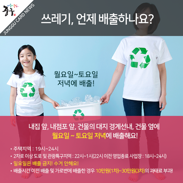 쓰레기, 언제 배출하나요? 내집 앞, 내점포 앞, 건물의 대지 경계선내, 건물 옆에 월요일 ~ 토요일 저녁에 배출해요! -주택지역 : 19시~24시 - 2차로 이상 도로 및 관광특구지역 : 22시~1시(22시 이전 영업종료 사업장 : 18시~24시) -일요일은 배출 금지! 수거 안해요! -배출시간 이전 배출 및 가로변에 배출한 경우 10만원(1차)~30만원(3차)의 과태료 부과!