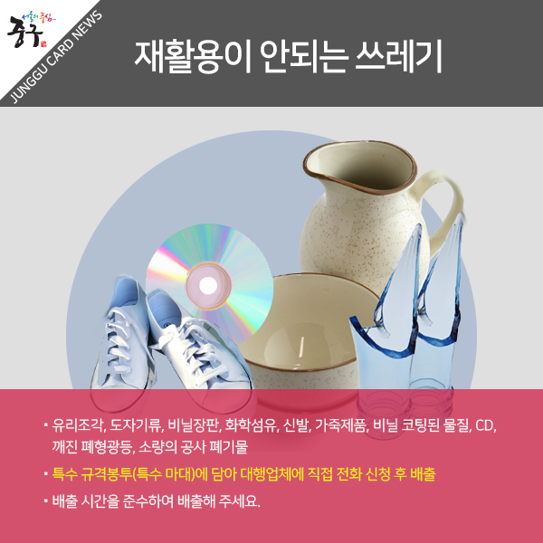 재활용이 안되는 쓰레기-유리조각, 도자기류, 비닐장판, 화학섬유, 신발, 가죽제품, 비닐 코팅된 물질, CD, 깨진 폐형광등, 소량의 공사 폐기물/특수 규격봉투(특수마대)에 담아 대행업체에 직접 전화 신청 후 배출/ 배출 시간을 준수하여 배출해 주세요.